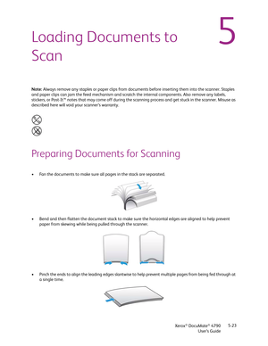 Page 31Xerox® DocuMate® 4790
User’s Guide5-23
5Loading Documents to 
Scan
Note: Always remove any staples or paper clips from documents before inserting them into the scanner. Staples 
and paper clips can jam the feed mechanism and scratch the internal components. Also remove any labels, 
stickers, or Post-It™ notes that may come off during the scanning process and get stuck in the scanner. Misuse as 
described here will void your scanner’s warranty. 
Preparing Documents for Scanning
• Fan the documents to make...