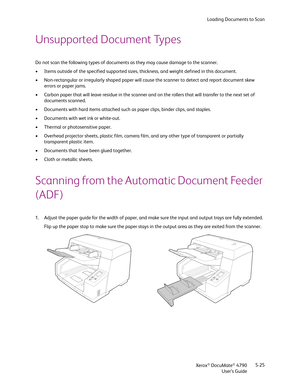 Page 33Loading Documents to Scan
Xerox
® DocuMate® 4790
User’s Guide5-25
Unsupported Document Types
Do not scan the following types of documents as they may cause damage to the scanner.
• Items outside of the specified supported sizes, thickness, and weight defined in this document.
• Non-rectangular or irregularly shaped paper will cause the scanner to detect and report document skew 
errors or paper jams.
• Carbon paper that will leave residue in the scanner and on the rollers that will transfer to the next...
