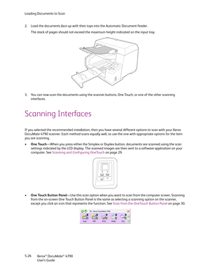Page 34Loading Documents to Scan
Xerox
® DocuMate® 4790
User’s Guide 5-26 2. Load the documents fa ce up with their tops into the Automatic Document Feeder.
The stack of pages should not exceed the maximum height indicated on the input tray.
3. You can now scan the documents using the scanner buttons, One Touch, or one of the other scanning 
interfaces.
Scanning Interfaces
If you selected the recommended installation, then you have several different options to scan with your Xerox 
DocuMate 4790 scanner. Each...