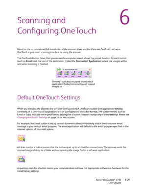 Page 37Xerox® DocuMate® 4790
User’s Guide6-29
6Scanning and 
Configuring OneTouch
Based on the recommended full installation of the scanner driver and the Visioneer OneTouch software, 
OneTouch is your main scanning interface for using the scanner. 
The OneTouch Button Panel, that you see on the computer screen, shows the pre-set function for each button 
(such as Email) and the icon of the destination (called the Destination Application) where the images will be 
sent when scanning is finished.
Default...