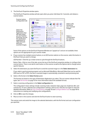 Page 40Scanning and Configuring OneTouch
Xerox
® DocuMate® 4790
User’s Guide 6-32 3. The OneTouch Properties window opens.
The OneTouch Properties window will also open when you press, hold down for 3 seconds, and release a 
scanner button.
Some of the options on the OneTouch Properties Window are “grayed out” and are not available, these 
options are not appropriate for your scanner model.
4. If your scanner has multiple scanner buttons, or an LED function selector on the scanner, select the button in...
