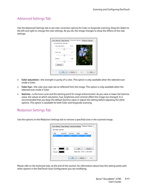 Page 49Scanning and Configuring OneTouch
Xerox
® DocuMate® 4790
User’s Guide6-41
Advanced Settings Tab
Use the Advanced Settings tab to set color correction options for Color or Grayscale scanning. Drag the sliders to 
the left and right to change the color settings. As you do, the image changes to show the effects of the new 
settings.
•Color saturation—the strength or purity of a color. This option is only available when the selected scan 
mode is Color.
•Color hue—the color your eyes see as reflected from...