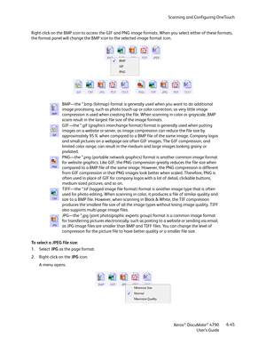 Page 53Scanning and Configuring OneTouch
Xerox
® DocuMate® 4790
User’s Guide6-45 Right-click on the BMP icon to access the GIF and PNG image formats. When you select either of these formats, 
the format panel will change the BMP icon to the selected image format icon.
To select a JPEG file size:
1. Select JPG as the page format. 
2. Right-click on the JPG icon.
A menu opens.BMP—the *.bmp (bitmap) format is generally used when you want to do additional 
image processing, such as photo touch-up or color...