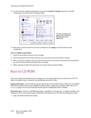 Page 64Scanning and Configuring OneTouch
Xerox
® DocuMate® 4790
User’s Guide 6-56 13. You will now have multiple configurations set up for the Transfer to Storage destination, and each 
configuration scans documents to separate folders.
14. Now select a scanner button for each new configuration. Click Apply to set that button for that 
configuration.
Scan to multiple storage folders:
1. Insert the document you want to scan to storage.
2. Start scanning with the first button that you set to scan documents and...