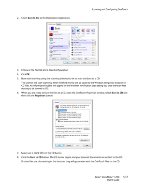 Page 65Scanning and Configuring OneTouch
Xerox
® DocuMate® 4790
User’s Guide6-57 2. Select Burn to CD as the Destination Application. 
3. Choose a File Format and a Scan Configuration.
4. Click OK.
5. Now start scanning using the scanning button you set to scan and burn to a CD.
The scanner will start scanning. When finished the file will be saved to the Windows temporary location for 
CD files. An information bubble will appear in the Windows notification area telling you that there are files 
waiting to be...