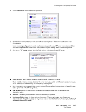 Page 73Scanning and Configuring OneTouch
Xerox
® DocuMate® 4790
User’s Guide6-65 1. Select FTP Transfer as the destination application.
2. Open the Scan Configuration you want to modify for scanning to an FTP server, or create a new Scan 
Configuration.
Select an existing configuration in which you have already specified your FTP server information, and then 
click on the Copy button to create a new configuration using the settings of the current configuration. 
3. Click on the FTP Transfer tab and fill in the...