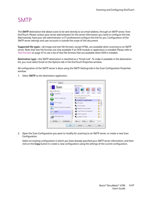 Page 75Scanning and Configuring OneTouch
Xerox
® DocuMate® 4790
User’s Guide6-67
SMTP 
The SMTP destination link allows scans to be sent directly to an email address, through an SMTP server, from 
OneTouch. Please contact your server administrator for the server information you need to configure this link. 
Alternatively, have your site administrator or IT professional configure this link for you. Configuration of the 
SMTP server settings and user accounts is outside the scope of this document.
Supported file...