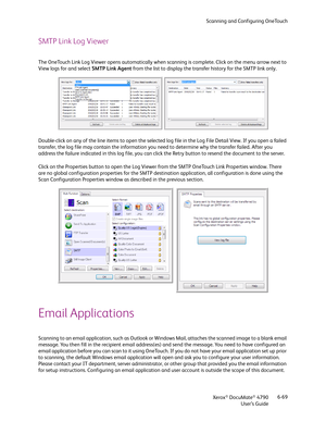 Page 77Scanning and Configuring OneTouch
Xerox
® DocuMate® 4790
User’s Guide6-69
SMTP Link Log Viewer
The OneTouch Link Log Viewer opens automatically when scanning is complete. Click on the menu arrow next to 
View logs for and select SMTP Link Agent from the list to display the transfer history for the SMTP link only. 
Double-click on any of the line items to open the selected log file in the Log File Detail View. If you open a failed 
transfer, the log file may contain the information you need to determine...