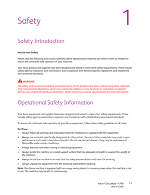 Page 9Xerox® DocuMate® 4790
User’s Guide1-1
1Safety
Safety Introduction
Notices and Safety
Please read the following instructions carefully before operating the machine and refer to them as needed to 
ensure the continued safe operation of your machine.
Your Xerox product and supplies have been designed and tested to meet strict safety requirements. These include 
safety agency evaluation and certification, and compliance with electromagnetic regulations and established 
environmental standards.
WARN ING: 
The...