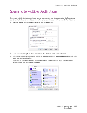 Page 93Scanning and Configuring OneTouch
Xerox
® DocuMate® 4790
User’s Guide6-85
Scanning to Multiple Destinations
Scanning to multiple destinations works the same as when scanning to a single destination, OneTouch simply 
distributes the final scan to several destinations. This option is enabled separately for each OneTouch button. 
1. Open the OneTouch Properties window and click on the Options tab.
2. Select Enable scanning to multiple destinations, then click back on the configuration tab.
3. Click each...