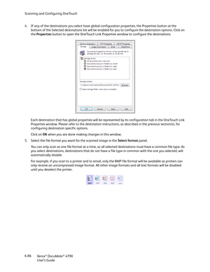 Page 94Scanning and Configuring OneTouch
Xerox
® DocuMate® 4790
User’s Guide 6-86 4. If any of the destinations you select have global configuration properties, the Properties button at the 
bottom of the Selected destinations list will be enabled for you to configure the destination options. Click on 
the Properties button to open the OneTouch Link Properties window to configure the destinations.
Each destination that has global properties will be represented by its configuration tab in the OneTouch Link...