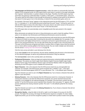 Page 103Scanning and Configuring OneTouch
Xerox
® DocuMate® 4799
User’s Guide6-95 –Use languages and dictionaries to improve accuracy—select this option to automatically check the 
validity of the recognized words. An OCR engine looks at each letter or symbol on the page individually, 
then “guesses” what the letter or symbol is based on the shape. Therefore, the OCR engine may have 
more than one guess for a particular letter or symbol, a “best guess”, a “second-best guess”, and so on. 
This option tells the...