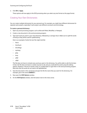 Page 104Scanning and Configuring OneTouch
Xerox
® DocuMate® 4799
User’s Guide 6-96 2. Click OK or Apply.
These options will now apply to the OCR processing when you select any text format as the page format.
Creating Your Own Dictionaries
You can create multiple dictionaries for your personal use. For example, you might have different dictionaries for 
separate work projects, especially if each project uses different acronyms and terminology.
To create a personal dictionary:
1. Open any word processing program,...