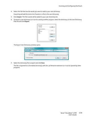 Page 107Scanning and Configuring OneTouch
Xerox
® DocuMate® 4799
User’s Guide6-99 4. Select the file that has the words you want to add to your user dictionary.
Importing will add the entire list of words in a file to the user dictionary.
5. Click Import. The file’s words will be added to your user dictionary list.
6. To export a user dictionary so it can be used by another program, select the dictionary on the User Dictionary 
Files list and click Export. 
The Export User Dictionary window opens.
7. Select the...