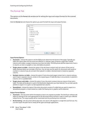 Page 108Scanning and Configuring OneTouch
Xerox
® DocuMate® 4799
User’s Guide 6-100
The Format Tab
The options on the Fo r m a t tab window are for setting the input and output formats for the scanned 
documents.
Click the Fo r m a t tab and choose the options you want for both the input and output formats.
Input Format Options
•Automatic—choose this option to let the OCR process determine the format of the pages. Typically you 
select this option when the document has different or unknown types of layouts,...