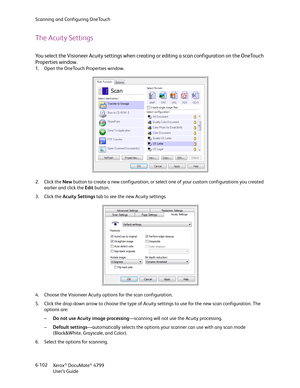 Page 110Scanning and Configuring OneTouch
Xerox
® DocuMate® 4799
User’s Guide 6-102
The Acuity Settings
You select the Visioneer Acuity settings when creating or editing a scan configuration on the OneTouch 
Properties window. 
1. Open the OneTouch Properties window.
2. Click the New button to create a new configuration, or select one of your custom configurations you created 
earlier and click the Edit button.
3. Click the Acuity Settings tab to see the new Acuity settings.
4. Choose the Visioneer Acuity...