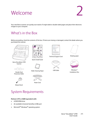 Page 13Xerox® DocuMate® 4799
User’s Guide2-5
2Welcome
Your new Xerox scanner can quickly scan stacks of single-sided or double-sided pages and place their electronic 
images on your computer.
What’s in the Box
Before proceeding, check the contents of the box. If items are missing or damaged, contact the dealer where you 
purchased the scanner.
System Requirements
Pentium 4 PC or AMD equivalent with:
•A DVD-ROM drive
• An available Universal Serial Bus (USB) port
•Microsoft
® Windows® operating system: 
Xerox...