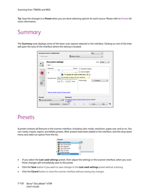 Page 128Scanning from TWAIN and WIA
Xerox
® DocuMate® 4799
User’s Guide 7-120 Tip: Save the changes to a Preset when you are done selecting options for each source. Please refer to Presets for 
more information.
Summary
The Summary area displays some of the basic scan options selected in the interface. Clicking on one of the links 
will open the area of the interface where the setting is located.
Presets
A preset contains all features in the scanner interface, including color mode, resolution, paper size, and so...