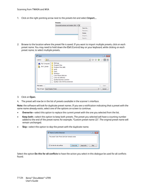 Page 132Scanning from TWAIN and WIA
Xerox
® DocuMate® 4799
User’s Guide 7-124 1. Click on the right pointing arrow next to the presets list and select Import.... 
2. Browse to the location where the preset file is saved. If you want to import multiple presets, click on each 
preset name. You may need to hold down the Ctrl (Control) key on your keyboard, while clicking on each 
preset name, to select multiple presets.
3. Click on Open. 
4. The preset will now be in the list of presets available in the...