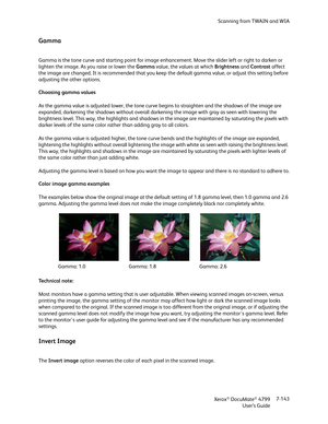 Page 151Scanning from TWAIN and WIA
Xerox
® DocuMate® 4799
User’s Guide7-143
Gamma
Gamma is the tone curve and starting point for image enhancement. Move the slider left or right to darken or 
lighten the image. As you raise or lower the Gamma value, the values at which Brightness and Contrast affect 
the image are changed. It is recommended that you keep the default gamma value, or adjust this setting before 
adjusting the other options. 
Choosing gamma values
As the gamma value is adjusted lower, the tone...