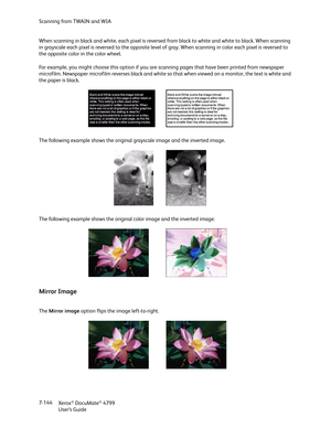 Page 152Scanning from TWAIN and WIA
Xerox
® DocuMate® 4799
User’s Guide 7-144 When scanning in black and white, each pixel is reversed from black to white and white to black. When scanning 
in grayscale each pixel is reversed to the opposite level of gray. When scanning in color each pixel is reversed to 
the opposite color in the color wheel.
For example, you might choose this option if you are scanning pages that have been printed from newspaper 
microfilm. Newspaper microfilm reverses black and white so that...