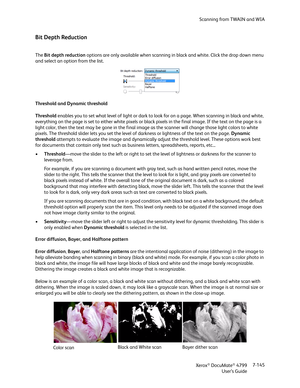 Page 153Scanning from TWAIN and WIA
Xerox
® DocuMate® 4799
User’s Guide7-145
Bit Depth Reduction
The Bit depth reduction options are only available when scanning in black and white. Click the drop down menu 
and select an option from the list.
Threshold and Dynamic threshold
Threshold enables you to set what level of light or dark to look for on a page. When scanning in black and white, 
everything on the page is set to either white pixels or black pixels in the final image. If the text on the page is a 
light...