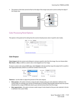 Page 155Scanning from TWAIN and WIA
Xerox
® DocuMate® 4799
User’s Guide7-147 • The position of the hole cannot be flush to the edge of the margin area and it cannot overlap the edge of 
the margin area
Color Processing Panel Options
The options in this panel are for setting how the scanner should process colors in specific color modes.
Color Dropout
Color dropout tells the scanner and software to remove a specific color from the image. You can choose either 
Red, Green, or Blue, or define a custom color, to be...