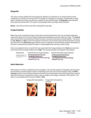 Page 157Scanning from TWAIN and WIA
Xerox
® DocuMate® 4799
User’s Guide7-149
Despeckle
This option removes speckles from the background. Speckles are small spots on an image that the scanner 
interpreted as a valid part of the document. For example, an irregularity in the paper, a small wrinkle, or holes 
where a staple was removed may show up as speckles in the scanned image. The Despeckle option identifies 
these spots and removes them. This option is only available when scanning in black and white....