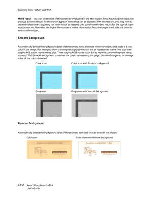 Page 158Scanning from TWAIN and WIA
Xerox
® DocuMate® 4799
User’s Guide 7-150 Moiré radius—you can set the size of the area to be evaluated in the Moiré radius field. Adjusting the radius will 
produce different results for the various types of items that can be scanned. With this feature, you may have to 
test scan a few times, adjusting the Moiré radius as needed, until you obtain the best results for the type of paper 
in your scan job. Note that the higher the number is in the Moiré radius field, the longer...