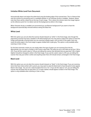 Page 159Scanning from TWAIN and WIA
Xerox
® DocuMate® 4799
User’s Guide7-151
Initialize White Level From Document
Automatically detect and adjust the white level using the leading edge of the scanned item. This is a feature that 
uses the scanner for processing and it is available whether or not Visioneer Acuity is installed.  However, please 
note that there will be a black line at the top of each image.  This is where the scanner starts the image capture 
as the reference point for it to detect and set the...