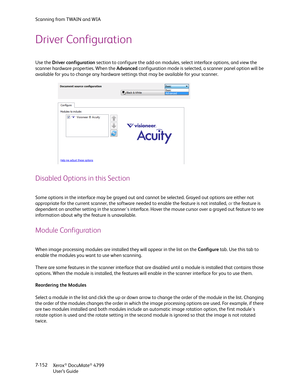 Page 160Scanning from TWAIN and WIA
Xerox
® DocuMate® 4799
User’s Guide 7-152
Driver Configuration
Use the Driver configuration section to configure the add-on modules, select interface options, and view the 
scanner hardware properties. When the Advanced configuration mode is selected, a scanner panel option will be 
available for you to change any hardware settings that may be available for your scanner.
Disabled Options in this Section
Some options in the interface may be grayed out and cannot be selected....