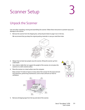 Page 17Xerox® DocuMate® 4799
User’s Guide3-9
3Scanner Setup
Unpack the Scanner
Use care when unpacking, moving and assembling the scanner. Follow these instructions to prevent injury and 
damage to the scanner.
1. Remove the scanner from the shipping box, verify all parts listed on page 5 are in the box.
We recommend that you keep the original packing materials in case you need them later.
2. Always have at least two people carry the scanner, lifting the scanner up from 
underneath.
3. Use a desk or table that...