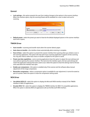 Page 165Scanning from TWAIN and WIA
Xerox
® DocuMate® 4799
User’s Guide7-157
General
•Lock settings—this option prevents the user from making changes to the options in the scanner interface. 
When the interface opens, only the scanning Presets will be available for a user to select and use for 
scanning. 
•Default preset—select the preset you want to have be the default displayed options in the scanner interface 
each time it opens.
TWAIN Driver
•Auto transfer—scanning and transfer starts when the scanner...