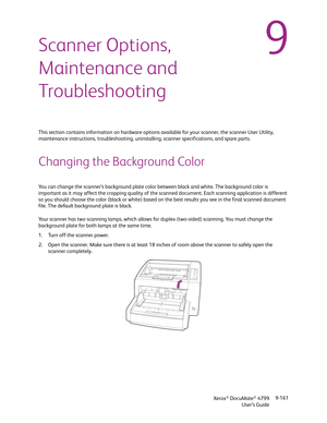 Page 169Xerox® DocuMate® 4799
User’s Guide9-161
9Scanner Options, 
Maintenance and 
Troubleshooting
This section contains information on hardware options available for your scanner, the scanner User Utility, 
maintenance instructions, troubleshooting, uninstalling, scanner specifications, and spare parts.
Changing the Background Color
You can change the scanner’s background plate color between black and white. The background color is 
important as it may affect the cropping quality of the scanned document. Each...