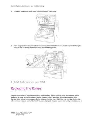 Page 170Scanner Options, Maintenance and Troubleshooting
Xerox
® DocuMate® 4799
User’s Guide 9-162 3. Locate the background plates in the top and bottom of the scanner. 
4. There is a green lever attached to each background plate. The sticker on each lever indicates which way to 
push the lever to change between the black and white background.
5. Carefully close the scanner when you are finished.
Replacing the Rollers
Frequent paper jams are a symptom of a worn roller assembly. A worn roller can cause documents...