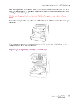 Page 171Scanner Options, Maintenance and Troubleshooting
Xerox
® DocuMate® 4799
User’s Guide9-163 When replacing the rollers described in this section, you should replace all of the rollers at the same time. Do not 
replace just one roller and not the other. When you are finished replacing the roller, reset the roller count in the 
user utility as described on page 172.
Warning: keep all replaceable parts out of the reach of children. These parts are small and pose a choking 
hazard.
Turn off the scanner power...