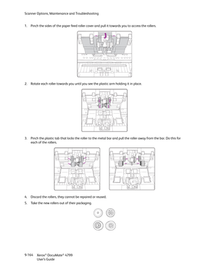 Page 172Scanner Options, Maintenance and Troubleshooting
Xerox
® DocuMate® 4799
User’s Guide 9-164 1. Pinch the sides of the paper feed roller cover and pull it towards you to access the rollers.
2. Rotate each roller towards you until you see the plastic arm holding it in place. 
3. Pinch the plastic tab that locks the roller to the metal bar and pull the roller away from the bar. Do this for 
each of the rollers.
4. Discard the rollers, they cannot be repaired or reused.
5. Take the new rollers out of their...