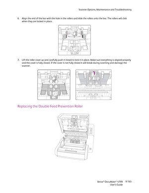 Page 173Scanner Options, Maintenance and Troubleshooting
Xerox
® DocuMate® 4799
User’s Guide9-165 6. Align the end of the bar with the hole in the rollers and slide the rollers onto the bar. The rollers will click 
when they are locked in place.
7. Lift the roller cover up and carefully push it closed to lock it in place. Make sure everything is aligned properly 
and the cover is fully closed. If the cover is not fully closed it will break during scanning and damage the 
scanner.
Replacing the Double Feed...