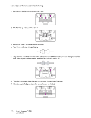 Page 174Scanner Options, Maintenance and Troubleshooting
Xerox
® DocuMate® 4799
User’s Guide 9-166 1. Flip open the double feed prevention roller cover.
2. Lift the roller up and out of the scanner.
3. Discard the roller, it cannot be repaired or reused.
4. Take the new roller out of its packaging.
5. Align the roller bar with the brackets in the roller compartment. Make sure the groove on the right side of the 
roller bar is aligned so that it slides in place into the U shape of the bracket. 
6. The roller is...