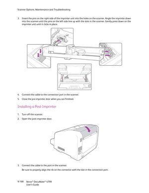 Page 176Scanner Options, Maintenance and Troubleshooting
Xerox
® DocuMate® 4799
User’s Guide 9-168 3. Insert the pins on the right side of the imprinter unit into the holes on the scanner. Angle the imprinter down 
into the scanner until the pins on the left side line up with the slots in the scanner. Gently press down on the 
imprinter unit until it clicks in place.
4. Connect the cable to the connection port in the scanner.
5. Close the pre-imprinter door when you are finished. 
Installing a Post-Imprinter
1....