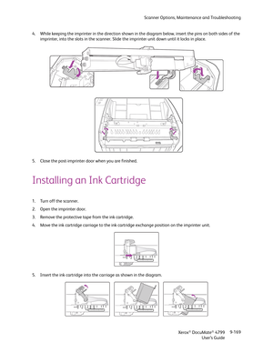 Page 177Scanner Options, Maintenance and Troubleshooting
Xerox
® DocuMate® 4799
User’s Guide9-169 4. While keeping the imprinter in the direction shown in the diagram below, insert the pins on both sides of the 
imprinter, into the slots in the scanner. Slide the imprinter unit down until it locks in place.
5. Close the post-imprinter door when you are finished.
Installing an Ink Cartridge
1. Turn off the scanner.
2. Open the imprinter door.
3. Remove the protective tape from the ink cartridge.
4. Move the ink...