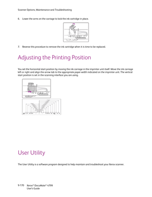 Page 178Scanner Options, Maintenance and Troubleshooting
Xerox
® DocuMate® 4799
User’s Guide 9-170 6. Lower the arms on the carriage to lock the ink cartridge in place.
7. Reverse this procedure to remove the ink cartridge when it is time to be replaced.
Adjusting the Printing Position
You set the horizontal start position by moving the ink carriage in the imprinter unit itself. Move the ink carriage 
left or right and align the arrow tab to the appropriate paper width indicated on the imprinter unit. The...