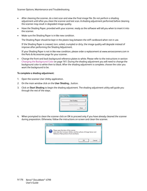 Page 184Scanner Options, Maintenance and Troubleshooting
Xerox
® DocuMate® 4799
User’s Guide 9-176 • After cleaning the scanner, do a test scan and view the final image file. Do not perform a shading 
adjustment until after you clean the scanner and test scan. A shading adjustment performed before cleaning 
the scanner may result in degraded image quality.
• Have the Shading Paper, provided with your scanner, ready as the software will tell you when to insert it into 
the scanner.
• Make sure the Shading Paper...