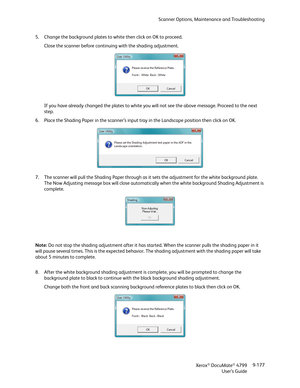 Page 185Scanner Options, Maintenance and Troubleshooting
Xerox
® DocuMate® 4799
User’s Guide9-177 5. Change the background plates to white then click on OK to proceed. 
Close the scanner before continuing with the shading adjustment.
If you have already changed the plates to white you will not see the above message. Proceed to the next 
step.
6. Place the Shading Paper in the scanner’s input tray in the Landscape position then click on OK.
7. The scanner will pull the Shading Paper through as it sets the...