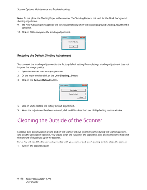 Page 186Scanner Options, Maintenance and Troubleshooting
Xerox
® DocuMate® 4799
User’s Guide 9-178 Note: Do not place the Shading Paper in the scanner. The Shading Paper is not used for the black background 
shading adjustment.
9. The Now Adjusting message box will close automatically when the black background Shading Adjustment is 
complete.
10. Click on OK to complete the shading adjustment.
Restoring the Default Shading Adjustment
You can reset the shading adjustment to the factory default setting if...