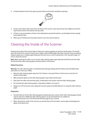 Page 187Scanner Options, Maintenance and Troubleshooting
Xerox
® DocuMate® 4799
User’s Guide9-179 2. Using the blower brush, brush away any dust build up around the ventilation openings. 
3. Using a soft dusting cloth, wipe down the body of the scanner, input tray and exit area. Make sure that the 
input and exit slots in the scanner are also clean. 
4. If there is any accumulation of dust in the indentations around the buttons, use the blower brush to gently 
brush away the dust.
5. When you’re finished, press...