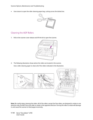 Page 188Scanner Options, Maintenance and Troubleshooting
Xerox
® DocuMate® 4799
User’s Guide 9-180 • Use scissors to open the roller cleaning paper bag, cutting across the dotted line.
Cleaning the ADF Rollers
1. Pull on the scanner cover release and lift the lid to open the scanner.
2. The following illustration shows where the rollers are located in the scanner. 
Use a roller cleaning paper to clean all of the rollers indicated in the illustration.
Note: Be careful when cleaning the rollers. All of the...