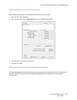 Page 189Scanner Options, Maintenance and Troubleshooting
Xerox
® DocuMate® 4799
User’s Guide9-181
Reset the Roller Count in the User Utility
After cleaning the scanner you need to reset the roller count in the User Utility.
1. Open the User Utility application.
2. From the main screen click on Clear Counter next to the field After Clean Roller.
3. The clean roller count will now be reset to 0. 
4. Close the User Utility.
Cleaning the Scanner Glass and Background Plates
The background plates are located...