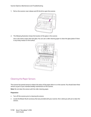 Page 190Scanner Options, Maintenance and Troubleshooting
Xerox
® DocuMate® 4799
User’s Guide 9-182 1. Pull on the scanner cover release and lift the lid to open the scanner.
2. The following illustration shows the location of the glass in the scanner. 
Use a soft cloth to wipe clean the glass. You can use a roller cleaning paper to clean the glass plates if there 
is any sticky residue on the surface.
Cleaning the Paper Sensors
The scanner has several sensors to detect the status of the paper when it is in the...