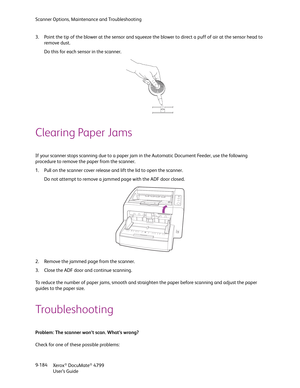 Page 192Scanner Options, Maintenance and Troubleshooting
Xerox
® DocuMate® 4799
User’s Guide 9-184 3. Point the tip of the blower at the sensor and squeeze the blower to direct a puff of air at the sensor head to 
remove dust.
Do this for each sensor in the scanner.
Clearing Paper Jams
If your scanner stops scanning due to a paper jam in the Automatic Document Feeder, use the following 
procedure to remove the paper from the scanner.
1. Pull on the scanner cover release and lift the lid to open the scanner.
Do...